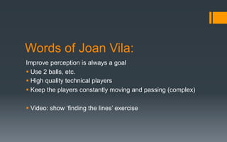 Words of Joan Vila:
Improve perception is always a goal
§ Use 2 balls, etc.
§ High quality technical players
§ Keep the players constantly moving and passing (complex)
§ Video: show ‘finding the lines’ exercise
 