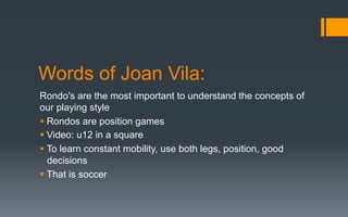 Words of Joan Vila:
Rondo's are the most important to understand the concepts of
our playing style
§ Rondos are position games
§ Video: u12 in a square
§ To learn constant mobility, use both legs, position, good
decisions
§ That is soccer
 