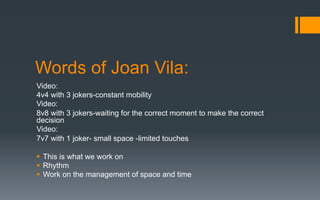 Words of Joan Vila:
Video:
4v4 with 3 jokers-constant mobility
Video:
8v8 with 3 jokers-waiting for the correct moment to make the correct
decision
Video:
7v7 with 1 joker- small space -limited touches
§  This is what we work on
§  Rhythm
§  Work on the management of space and time
 
