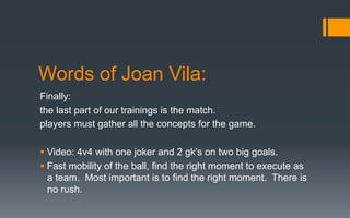 Words of Joan Vila:
Finally:
the last part of our trainings is the match.
players must gather all the concepts for the game.
§ Video: 4v4 with one joker and 2 gk's on two big goals.
§ Fast mobility of the ball, find the right moment to execute as
a team. Most important is to find the right moment. There is
no rush.
 