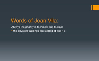 Words of Joan Vila:
Always the priority is technical and tactical
§ the physical trainings are started at age 15
 