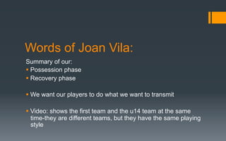 Words of Joan Vila:
Summary of our:
§ Possession phase
§ Recovery phase
§ We want our players to do what we want to transmit
§ Video: shows the first team and the u14 team at the same
time-they are different teams, but they have the same playing
style
 