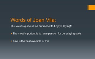 Words of Joan Vila:
Our values guide us on our model to Enjoy Playing!!
§ The most important is to have passion for our playing style
§ Xavi is the best example of this
 