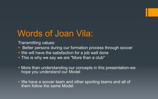 Words of Joan Vila:
Transmitting values:
§  Better persons during our formation process through soccer
§  We will have the satisfaction for a job well done
§  This is why we say we are "More than a club"
§  More than understanding our concepts in this presentation-we
hope you understand our Model
§  We have a soccer team and other sporting teams and all of
them follow the same Model
 