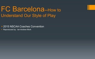 § 2015 NSCAA Coaches Convention
§  Reproduced by: Ian Andrew Mork
FC Barcelona--How to
Understand Our Style of Play
 