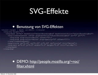 SVG-Effekte
                    • Benutzung von SVG-Effekten
 <style>.target { mask: url(#m1); }</style>
   <svg:svg height="0">
     <svg:mask id="m1" maskUnits="objectBoundingBox" maskContentUnits="objectBoundingBox">
       <svg:linearGradient id="g" gradientUnits="objectBoundingBox" x2="0" y2="1">
         <svg:stop stop-color="white" offset="0"/>
         <svg:stop stop-color="white" stop-opacity="0" offset="1"/>
       </svg:linearGradient>
       <svg:circle cx="0.25" cy="0.25" r="0.25" id="circle" fill="white"/>
       <svg:rect x="0.5" y="0.2" width="0.5" height="0.8" fill="url(#g)"/>
     </svg:mask>
   </svg:svg>




                    • DEMO: http://people.mozilla.org/~roc/
                              ﬁlter.xhtml
Mittwoch, 18. November 2009
 