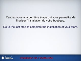 Installation de PrestaShop Rendez-vous à la dernière étape qui vous permettra de finaliser l'installation de votre boutique. – Go to the last step to complete the installation of your store . 