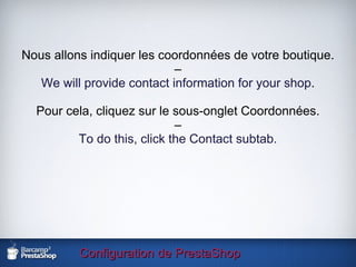 Configuration de PrestaShop Nous allons indiquer les coordonnées de votre boutique. – We will provide contact information for your shop . Pour cela, cliquez sur le sous-onglet Coordonnées. – To do this, click the Contact subtab. 