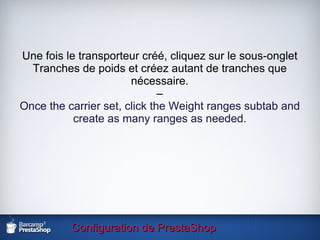 Configuration de PrestaShop Une fois le transporteur créé, cliquez sur le sous-onglet Tranches de poids et créez autant de tranches que nécessaire. – Once the carrier set, click the Weight ranges subtab and create as many ranges as needed. 