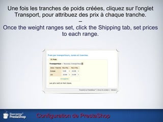 Configuration de PrestaShop Une fois les tranches de poids créées, cliquez sur l'onglet Transport, pour attribuez des prix à chaque tranche. – Once the weight ranges set, click the Shipping tab, set prices to each range. 