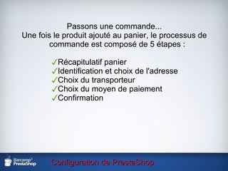 Configuration de PrestaShop Passons une commande... Une fois le produit ajouté au panier, le processus de commande est composé de 5 étapes : Récapitulatif panier Identification et choix de l'adresse Choix du transporteur Choix du moyen de paiement Confirmation 