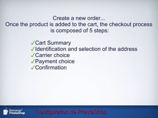Configuration de PrestaShop Create a new order... Once the product is added to the cart, the checkout process is composed of 5 steps: Cart Summary Identification and selection of the address Carrier choice Payment choice Confirmation 
