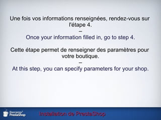 Installation de PrestaShop Une fois vos informations renseignées, rendez-vous sur  l'étape 4. – Once your information filled in, go to step 4. Cette étape permet de renseigner des paramètres pour  votre boutique. – At this step, you can specify parameters for your shop. 