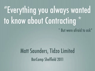 “Everything you always wanted
to know about Contracting *
                           * But were afraid to ask”



     Matt Saunders, Tidzo Limited
          BarCamp Shefﬁeld 2011
 