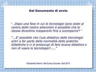 Dal Documento di avvio



“...Dopo una fase in cui le tecnologie sono state al
centro delle nostre attenzioni è possibile che le
stesse diventino trasparenti fino a scomparire? “

“...E’ possibile che l’uso didattico delle tecnologie
entri a far parte della normalità delle pratiche
didattiche e ci si preoccupi di fare buona didattica e
non di usare le tecnologie?.....”




          Elisabetta Nanni, BarCamp Scuola- Siel 2011
 