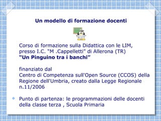 Un modello di formazione docenti




    Corso di formazione sulla Didattica con le LIM,
    presso I.C. “M .Cappelletti” di Allerona (TR)
    “Un Pinguino tra i banchi”

    finanziato dal
    Centro di Competenza sull'Open Source (CCOS) della
    Regione dell'Umbria, creato dalla Legge Regionale
    n.11/2006

   Punto di partenza: le programmazioni delle docenti
    della classe terza , Scuola Primaria
 