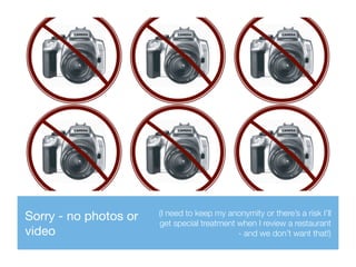 Sorry - no photos or
video
(I need to keep my anonymity or there’s a risk I’ll
get special treatment when I review a restaurant
- and we don’t want that!)
 