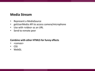 Media Stream
•
•
•
•

Represent a MediaSource
getUserMedia API to access camera/microphone
Use with <video> as an URL
Send to remote peer

Combine with other HTML5 for funny effects
• <canvas>
• CSS
• WebGL

 