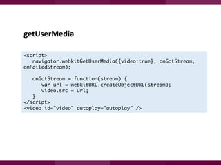 getUserMedia
<script>
navigator.webkitGetUserMedia({video:true}, onGotStream,
onFailedStream);
onGotStream = function(stream) {
var url = webkitURL.createObjectURL(stream);
video.src = url;
}
</script>
<video id="video" autoplay="autoplay" />

 