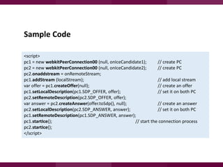 Sample Code
<script>
pc1 = new webkitPeerConnection00 (null, onIceCandidate1);
// create PC
pc2 = new webkitPeerConnection00 (null, onIceCandidate2);
// create PC
pc2.onaddstream = onRemoteStream;
pc1.addStream (localStream);
// add local stream
var offer = pc1.createOffer(null);
// create an offer
pc1.setLocalDescription(pc1.SDP_OFFER, offer);
// set it on both PC
pc2.setRemoteDescription(pc2.SDP_OFFER, offer);
var answer = pc2.createAnswer(offer.toSdp(), null);
// create an answer
pc2.setLocalDescription(pc2.SDP_ANSWER, answer);
// set it on both PC
pc1.setRemoteDescription(pc1.SDP_ANSWER, answer);
pc1.startIce();
// start the connection process
pc2.startIce();
</script>

 