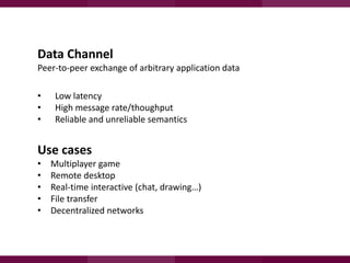 Data Channel
Peer-to-peer exchange of arbitrary application data
•
•
•

Low latency
High message rate/thoughput
Reliable and unreliable semantics

Use cases
•
•
•
•
•

Multiplayer game
Remote desktop
Real-time interactive (chat, drawing…)
File transfer
Decentralized networks

 