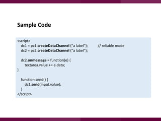 Sample Code
<script>
dc1 = pc1.createDataChannel ("a label");
dc2 = pc2.createDataChannel ("a label");
dc2.onmessage = function(e) {
textarea.value += e.data;

}
function send() {
dc1.send(input.value);
}
</script>

// reliable mode

 