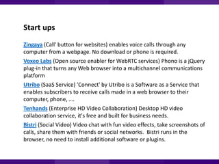 Start ups
Zingaya (Call' button for websites) enables voice calls through any
computer from a webpage. No download or phone is required.
Voxeo Labs (Open source enabler for WebRTC services) Phono is a jQuery
plug-in that turns any Web browser into a multichannel communications
platform
Utribo (SaaS Service) 'Connect' by Utribo is a Software as a Service that
enables subscribers to receive calls made in a web browser to their
computer, phone, ….
Tenhands (Enterprise HD Video Collaboration) Desktop HD video
collaboration service, it's free and built for business needs.
Bistri (Social Video) Video chat with fun video effects, take screenshots of
calls, share them with friends or social networks. Bistri runs in the
browser, no need to install additional software or plugins.

 