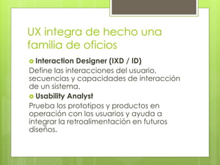 UX integra de hecho una
familia de oficios
 Interaction Designer (IXD / ID)
Define las interacciones del usuario,
secuencias y capacidades de interacción
de un sistema.
 Usability Analyst
Prueba los prototipos y productos en
operación con los usuarios y ayuda a
integrar la retroalimentación en futuros
diseños.
 