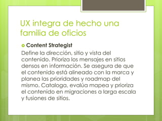 UX integra de hecho una
familia de oficios
 Content Strategist
Define la dirección, sitio y vista del
contenido. Prioriza los mensajes en sitios
densos en información. Se asegura de que
el contenido está alineado con la marca y
planea las prioridades y roadmap del
mismo. Cataloga, evalúa mapea y prioriza
el contenido en migraciones a larga escala
y fusiones de sitios.
 