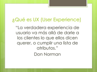 ¿Qué es UX (User Experience)
“La verdadera experiencia de
usuario va más allá de darle a
los clientes lo que ellos dicen
querer, o cumplir una lista de
atributos.”
Don Norman
 