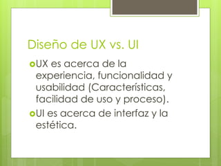 Diseño de UX vs. UI
UX es acerca de la
experiencia, funcionalidad y
usabilidad (Características,
facilidad de uso y proceso).
UI es acerca de interfaz y la
estética.
 
