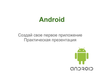 Android

Создай свое первое приложение
  Практическая презентация
 