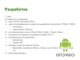 Разработка
1. Java
2. Кофеин для андроида
 ● app inventor (wysywig editor)
 ● кросс-платформенные средства разработки (JavaScript, HTML5, CSS3)
      ○ PhoneGap
      ○ Appcelerator Titanium
 ● альтернативные языки JRuby, Mirah, Scala, Clojure, Kawa
 ● нативные инструменты разработки (NDK) С/C++
 ● несвободные альтернативы
      ○ MonoDroid
      ○ Adobe AIR
 ● Scripting Layer for Android (SL4A)
     ○ Beanshell, JavaScript (Rhino), JRuby, Lua, Python, Perl, PHP, Shell,
        Tcl
 ● Rhomobile Rhodes
 