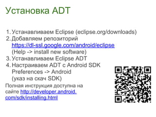 Установка ADT

1. Устанавливаем Eclipse (eclipse.org/downloads)
2. Добавляем репозиторий
   https://dl-ssl.google.com/android/eclipse
   (Help -> install new software)
3. Устанавливаем Eclipse ADT
4. Настраиваем ADT с Android SDK
   Preferences -> Android
   (указ на скач SDK)
Полная инструкция доступна на
сайте http://developer.android.
com/sdk/installing.html
 