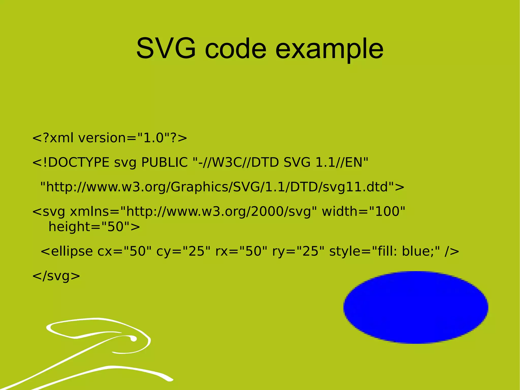 SVG code example <?xml version=&quot;1.0&quot;?> <!DOCTYPE svg PUBLIC &quot;-//W3C//DTD SVG 1.1//EN&quot; &quot;http://www.w3.org/Graphics/SVG/1.1/DTD/svg11.dtd&quot;> <svg xmlns=&quot;http://www.w3.org/2000/svg&quot; width=&quot;100&quot; height=&quot;50&quot;> <ellipse cx=&quot;50&quot; cy=&quot;25&quot; rx=&quot;50&quot; ry=&quot;25&quot; style=&quot;fill: blue;&quot; /> </svg> 