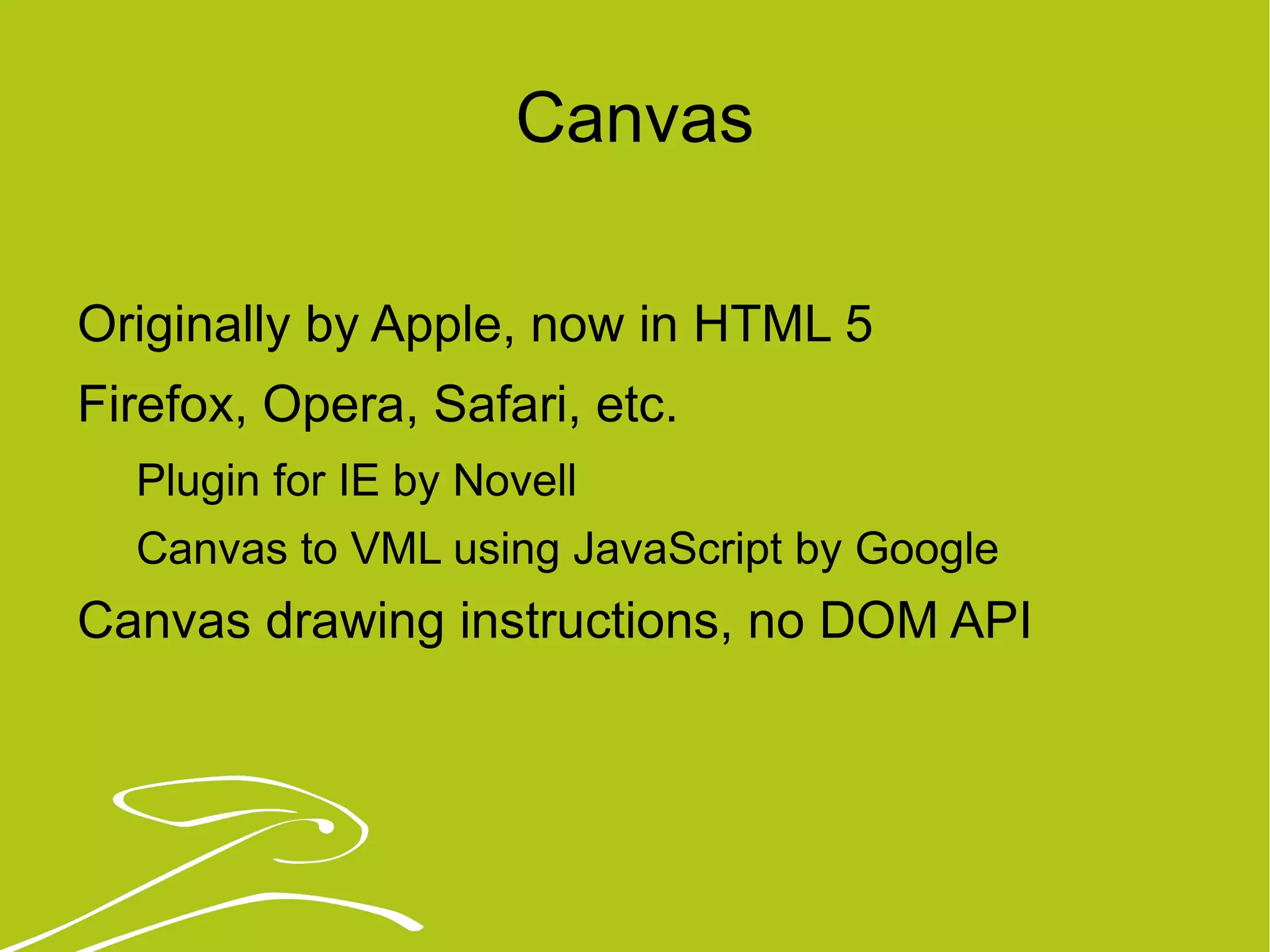 Canvas Originally by Apple, now in HTML 5 Firefox, Opera, Safari, etc. Plugin for IE by Novell Canvas to VML using JavaScript by Google Canvas drawing instructions, no DOM API 