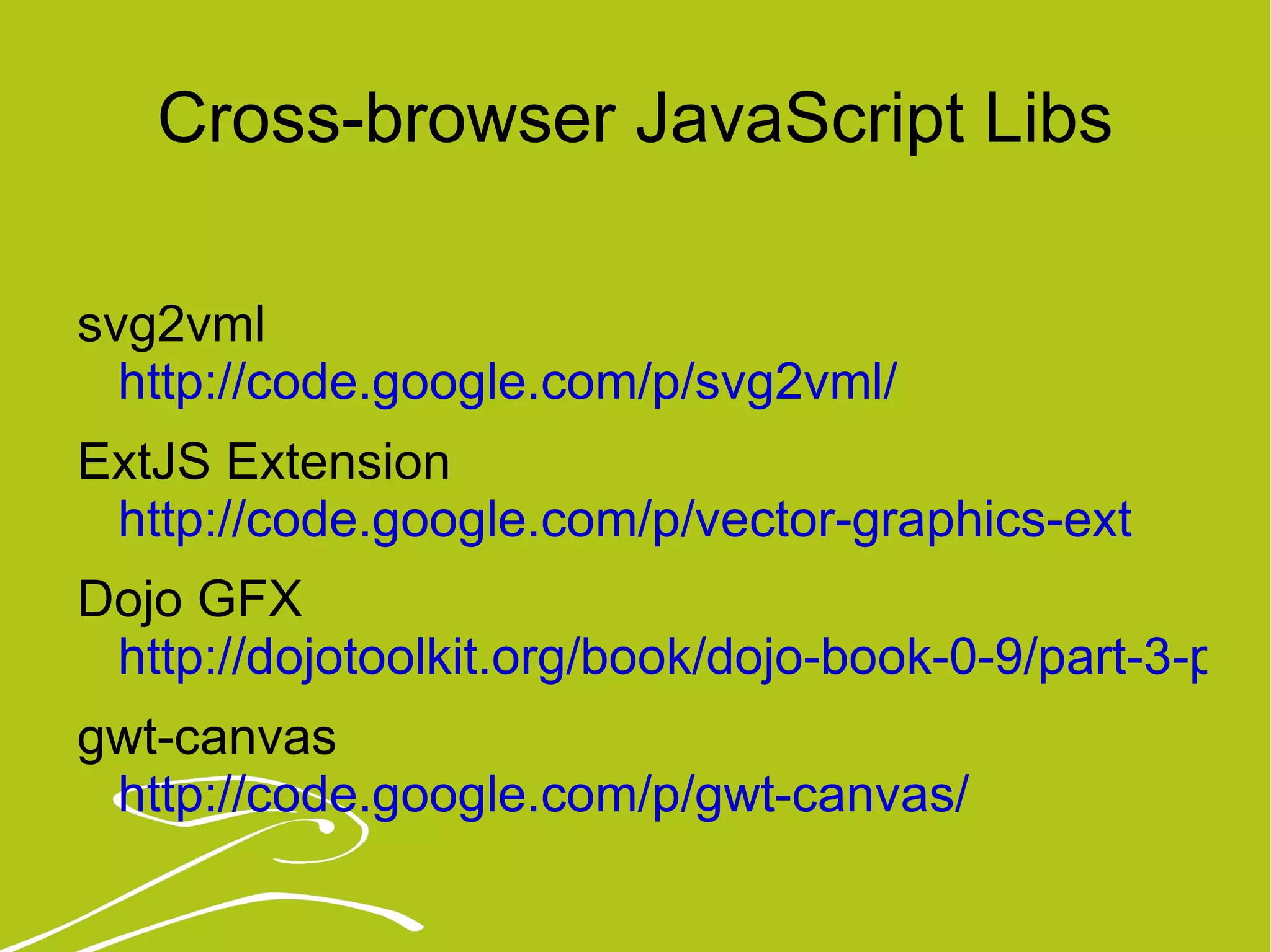 Cross-browser JavaScript Libs svg2vml  http://code.google.com/p/svg2vml/ ExtJS Extension http://code.google.com/p/vector-graphics-ext   Dojo GFX  http://dojotoolkit.org/book/dojo-book-0-9/part-3-programmatic-dijit-and-dojo/drawing-gfx gwt-canvas http://code.google.com/p/gwt-canvas/   