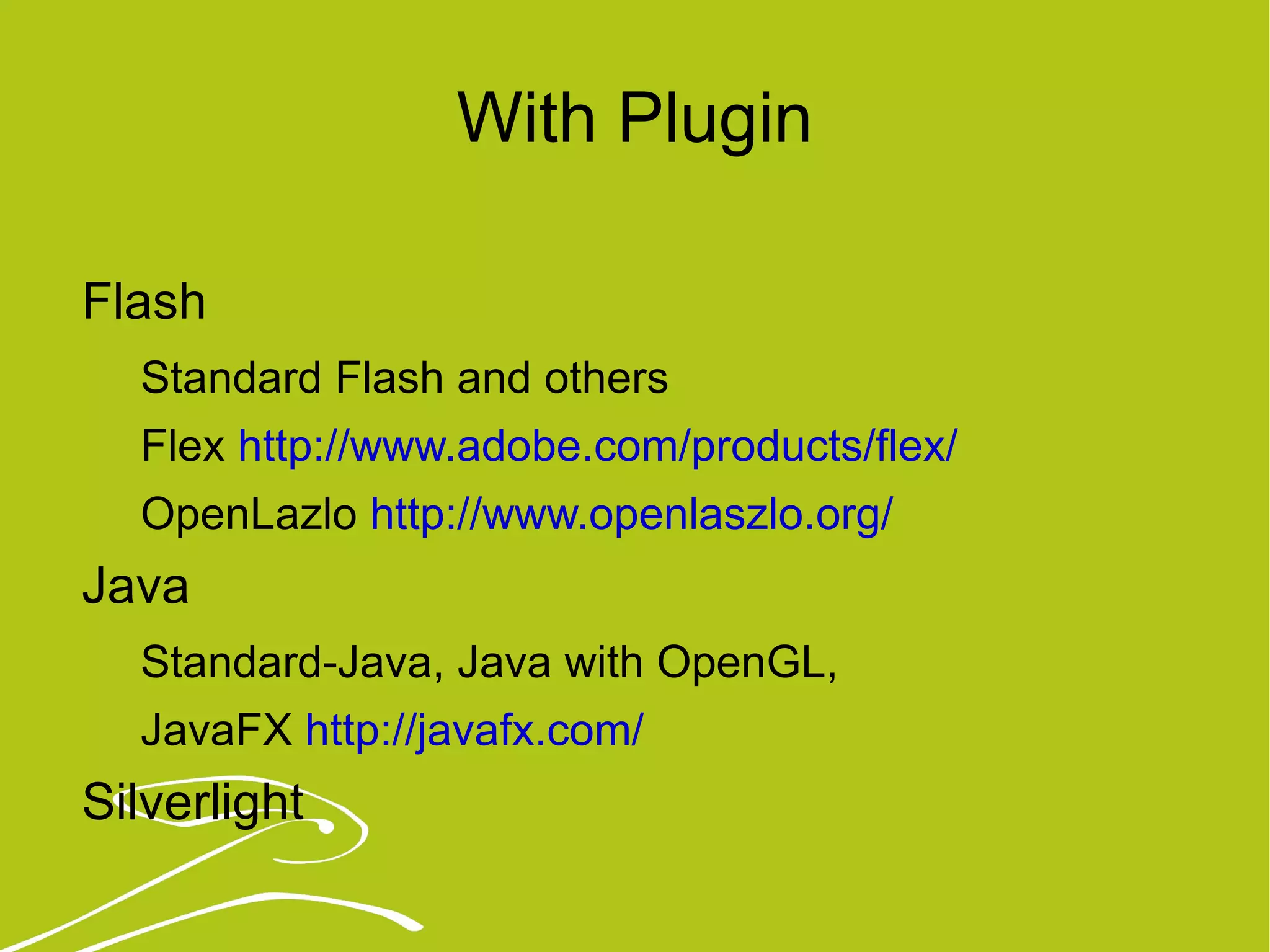 With Plugin Flash Standard Flash and others Flex  http://www.adobe.com/products/flex/   OpenLazlo  http://www.openlaszlo.org/   Java  Standard-Java, Java with OpenGL,  JavaFX  http://javafx.com/   Silverlight 