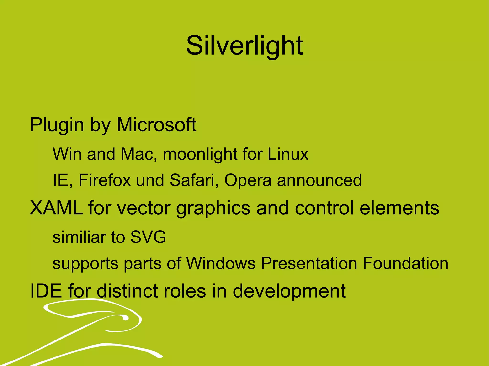 Silverlight Plugin by Microsoft Win and Mac, moonlight for Linux IE, Firefox und Safari, Opera announced XAML for vector graphics and control elements similiar to SVG supports parts of Windows Presentation Foundation IDE for distinct roles in development 