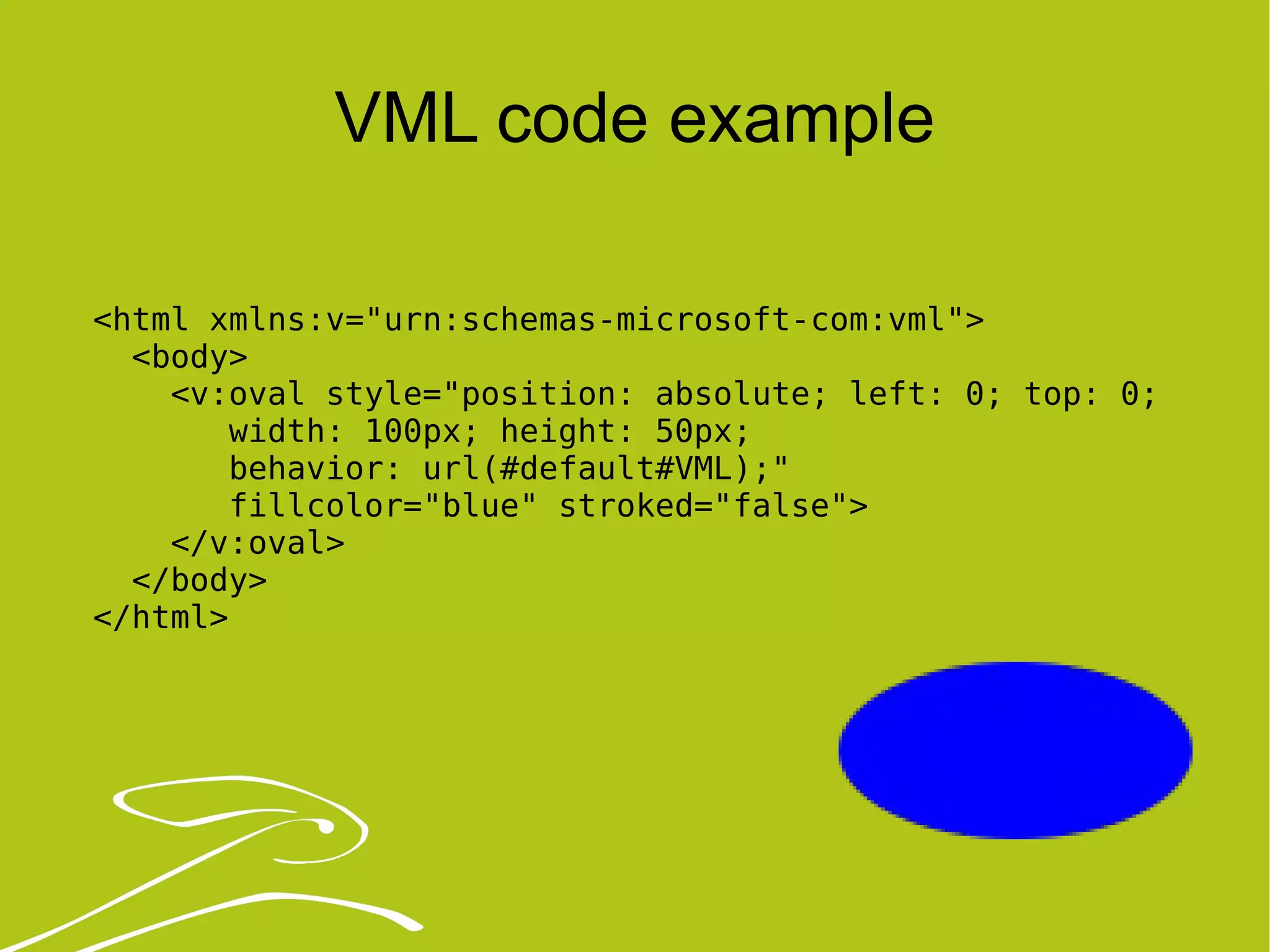 VML code example <html xmlns:v=&quot;urn:schemas-microsoft-com:vml&quot;> <body> <v:oval style=&quot;position: absolute; left: 0; top: 0; width: 100px; height: 50px;  behavior: url(#default#VML);&quot; fillcolor=&quot;blue&quot; stroked=&quot;false&quot;> </v:oval> </body> </html> 