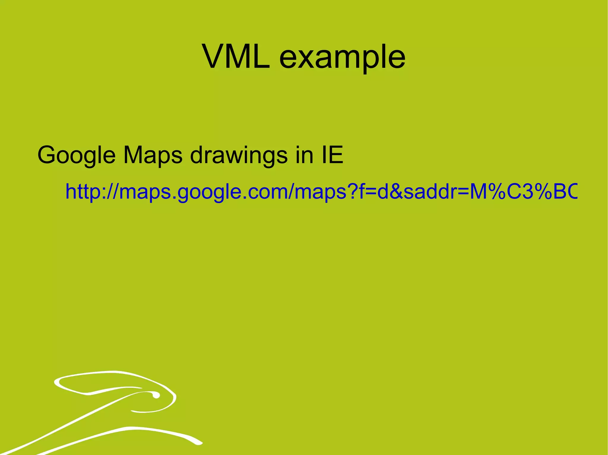 VML example Google Maps drawings in IE http://maps.google.com/maps?f=d&saddr=M%C3%BCnchen&daddr=Berlin&hl=de&geocode=&mra=ls&sll=50.247205,12.304688&sspn=5.178193,11.206055&ie=UTF8&ll=50.34546,12.304688&spn=5.167523,11.206055&z=7 