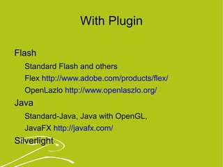 With Plugin Flash Standard Flash and others Flex  http://www.adobe.com/products/flex/   OpenLazlo  http://www.openlaszlo.org/   Java  Standard-Java, Java with OpenGL,  JavaFX  http://javafx.com/   Silverlight 