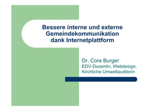Bessere interne und externe
 Gemeindekommunikation
  dank Internetplattform


             Dr. Cora Burger
             EDV-Dozentin, Webdesign,
             Kirchliche Umweltauditorin
 
