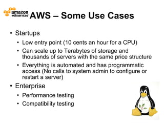 AWS – Some Use Cases
   Startups
       Low entry point (10 cents an hour for a CPU)
       Can scale up to Terabytes of storage and
        thousands of servers with the same price structure
       Everything is automated and has programmatic
        access (No calls to system admin to configure or
        restart a server)
   Enterprise
       Performance testing
       Compatibility testing
                                                             13
 