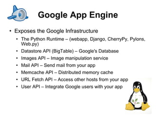 Google App Engine
   Exposes the Google Infrastructure
       The Python Runtime – (webapp, Django, CherryPy, Pylons,
        Web.py)
       Datastore API (BigTable) – Google's Database
       Images API – Image manipulation service
       Mail API – Send mail from your app
       Memcache API – Distributed memory cache
       URL Fetch API – Access other hosts from your app
       User API – Integrate Google users with your app



                                                                  14
 