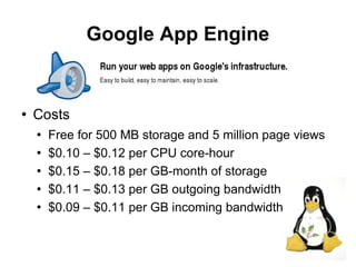 Google App Engine


   Costs
       Free for 500 MB storage and 5 million page views
       $0.10 – $0.12 per CPU core-hour
       $0.15 – $0.18 per GB-month of storage
       $0.11 – $0.13 per GB outgoing bandwidth
       $0.09 – $0.11 per GB incoming bandwidth

                                                           15
 