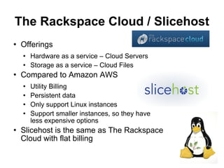The Rackspace Cloud / Slicehost
   Offerings
       Hardware as a service – Cloud Servers
       Storage as a service – Cloud Files
   Compared to Amazon AWS
       Utility Billing
       Persistent data
       Only support Linux instances
       Support smaller instances, so they have
        less expensive options
   Slicehost is the same as The Rackspace
    Cloud with flat billing
                                                  18
 