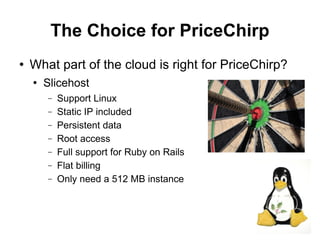 The Choice for PriceChirp
   What part of the cloud is right for PriceChirp?
       Slicehost
        −   Support Linux
        −   Static IP included
        −   Persistent data
        −   Root access
        −   Full support for Ruby on Rails
        −   Flat billing
        −   Only need a 512 MB instance



                                                      20
 