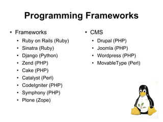 Programming Frameworks
   Frameworks                    CMS
       Ruby on Rails (Ruby)          Drupal (PHP)
       Sinatra (Ruby)                Joomla (PHP)
       Django (Python)               Wordpress (PHP)
       Zend (PHP)                    MovableType (Perl)
       Cake (PHP)
       Catalyst (Perl)
       CodeIgniter (PHP)
       Symphony (PHP)
       Plone (Zope)

                                                            21
 