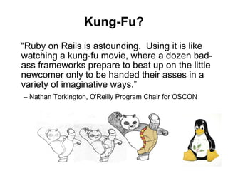 Kung-Fu?
“Ruby on Rails is astounding. Using it is like
watching a kung-fu movie, where a dozen bad-
ass frameworks prepare to beat up on the little
newcomer only to be handed their asses in a
variety of imaginative ways.”
– Nathan Torkington, O'Reilly Program Chair for OSCON




                                                        22
 